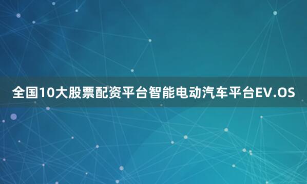 全国10大股票配资平台智能电动汽车平台EV.OS