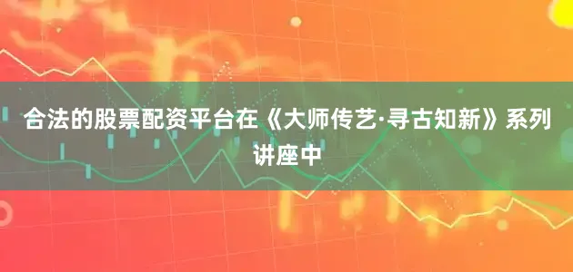 合法的股票配资平台在《大师传艺·寻古知新》系列讲座中