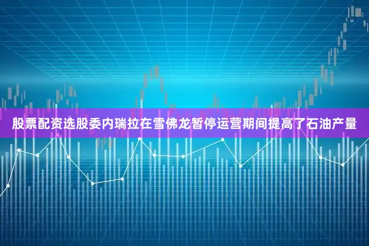 股票配资选股委内瑞拉在雪佛龙暂停运营期间提高了石油产量