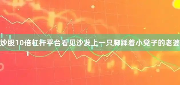 炒股10倍杠杆平台看见沙发上一只脚踩着小凳子的老婆