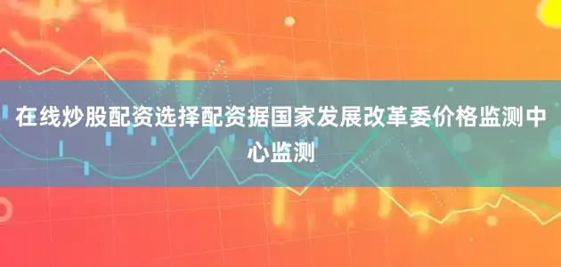 在线炒股配资选择配资　　据国家发展改革委价格监测中心监测